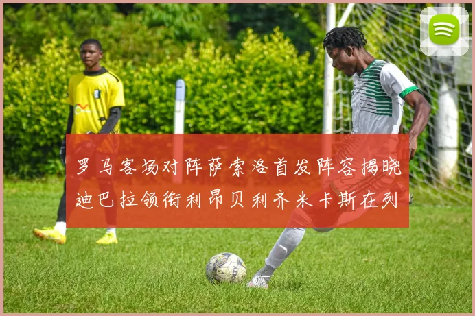 罗马客场对阵萨索洛首发阵容揭晓迪巴拉领衔利昂贝利齐米卡斯在列