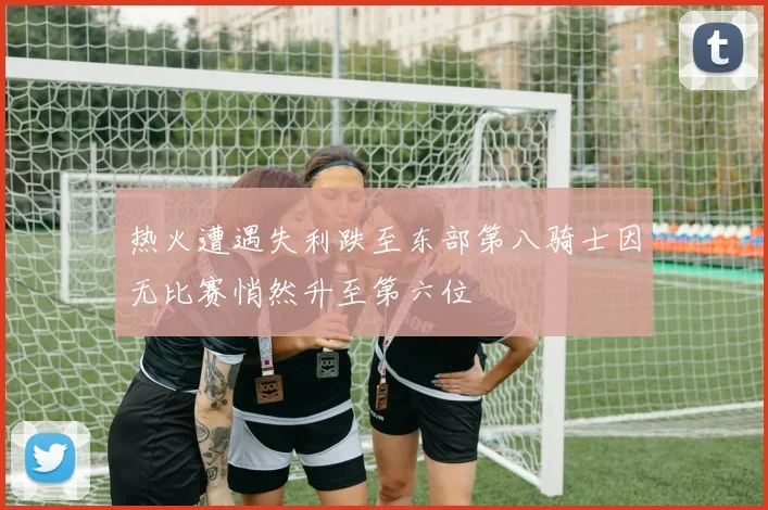 热火遭遇失利跌至东部第八骑士因无比赛悄然升至第六位