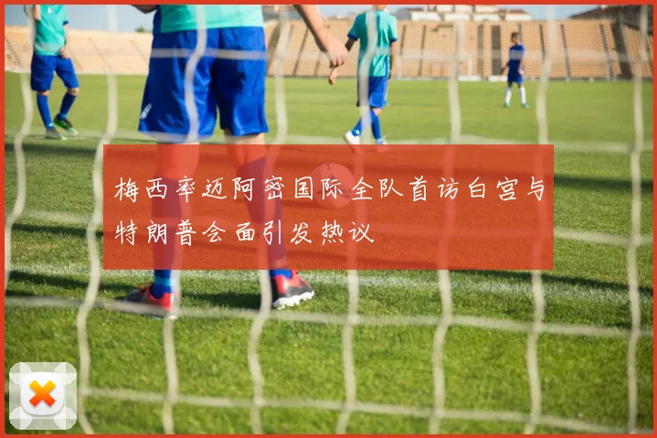 梅西率迈阿密国际全队首访白宫与特朗普会面引发热议