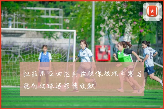 拉菲尼亚回忆利兹联保级艰辛赛后跪行向球迷深情致歉