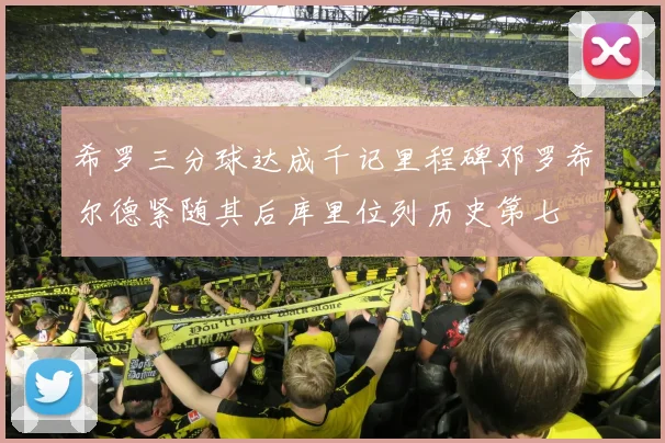希罗三分球达成千记里程碑邓罗希尔德紧随其后库里位列历史第七