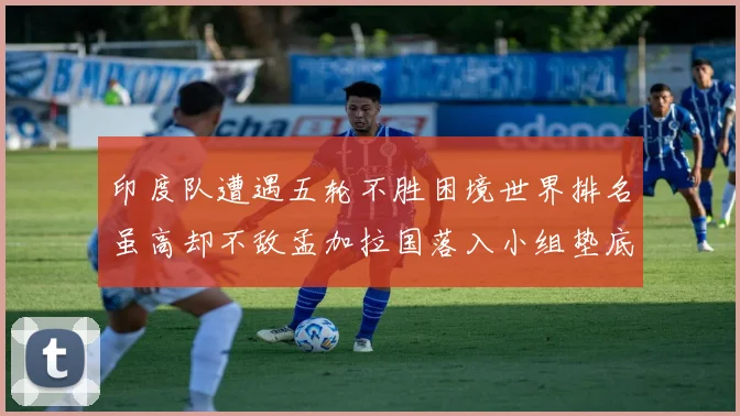 印度队遭遇五轮不胜困境世界排名虽高却不敌孟加拉国落入小组垫底