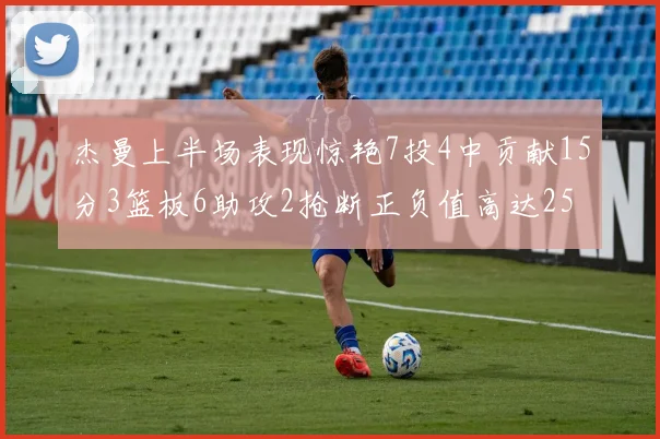 杰曼上半场表现惊艳7投4中贡献15分3篮板6助攻2抢断正负值高达25