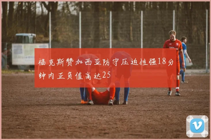 福克斯赞加西亚防守压迫性强18分钟内正负值高达25