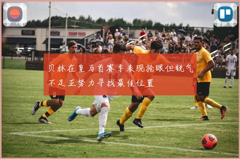 贝林在皇马首赛季表现抢眼但锐气不足正努力寻找最佳位置