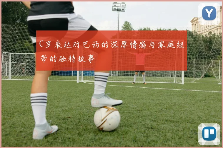 C罗表达对巴西的深厚情感与家庭纽带的独特故事