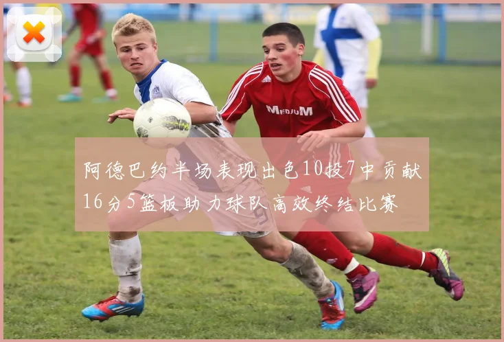 阿德巴约半场表现出色10投7中贡献16分5篮板助力球队高效终结比赛
