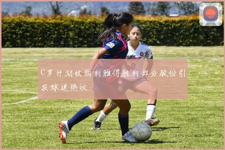 C罗计划收购利雅得胜利部分股份引发球迷热议