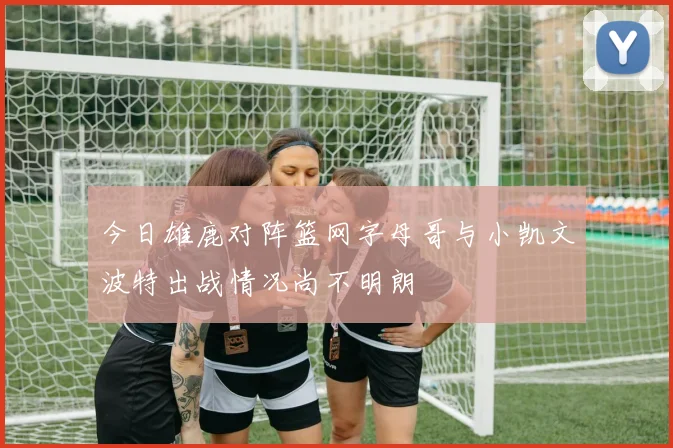 今日雄鹿对阵篮网字母哥与小凯文波特出战情况尚不明朗
