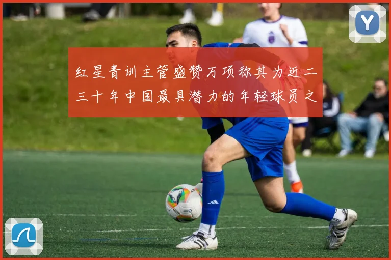 红星青训主管盛赞万项称其为近二三十年中国最具潜力的年轻球员之一