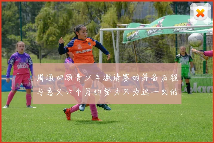 周通回顾青少年邀请赛的筹备历程与意义六个月的努力只为这一刻的精彩
