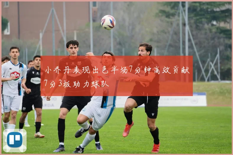 小乔丹表现出色半场7分钟高效贡献7分3板助力球队