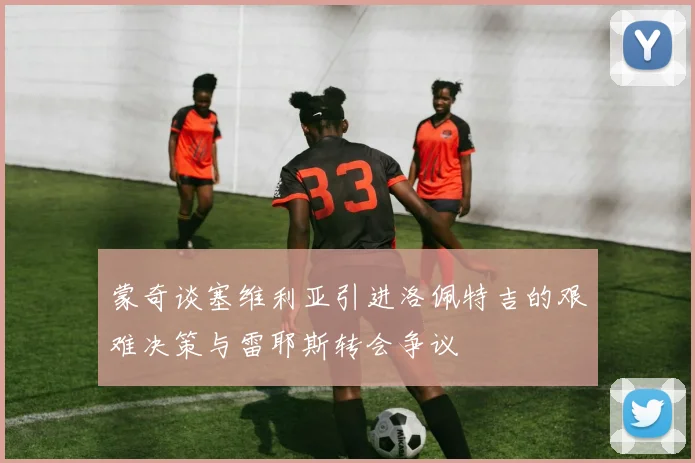 蒙奇谈塞维利亚引进洛佩特吉的艰难决策与雷耶斯转会争议