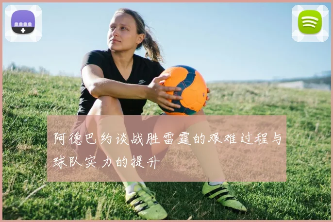阿德巴约谈战胜雷霆的艰难过程与球队实力的提升