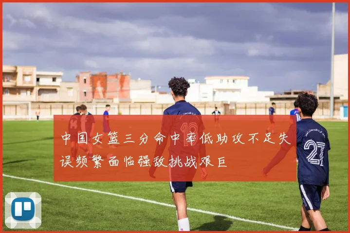 中国女篮三分命中率低助攻不足失误频繁面临强敌挑战艰巨
