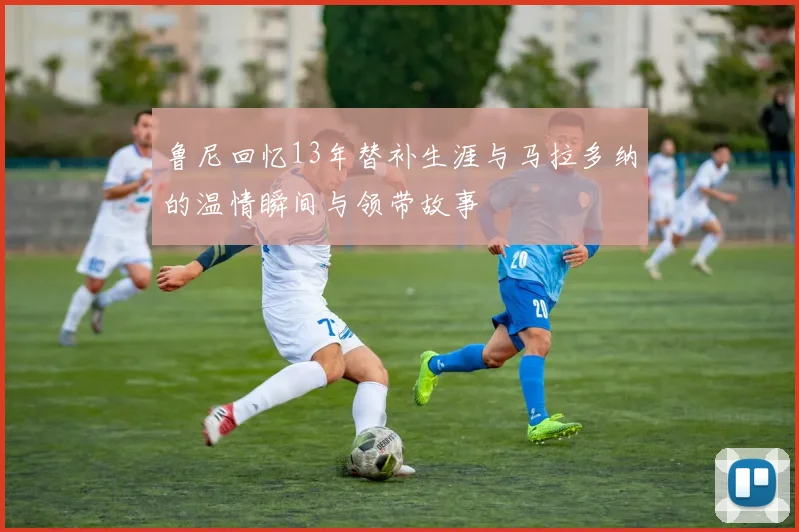 鲁尼回忆13年替补生涯与马拉多纳的温情瞬间与领带故事