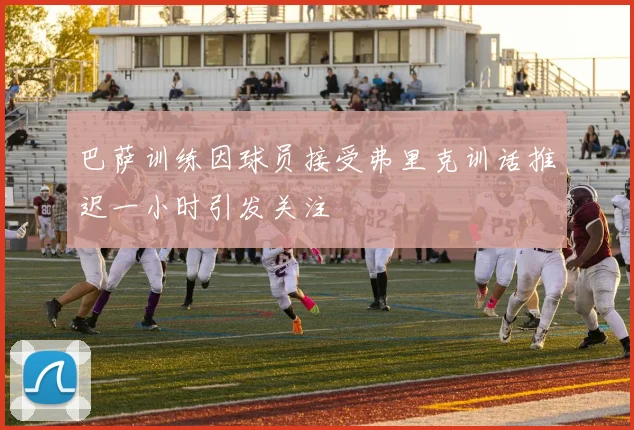 巴萨训练因球员接受弗里克训话推迟一小时引发关注