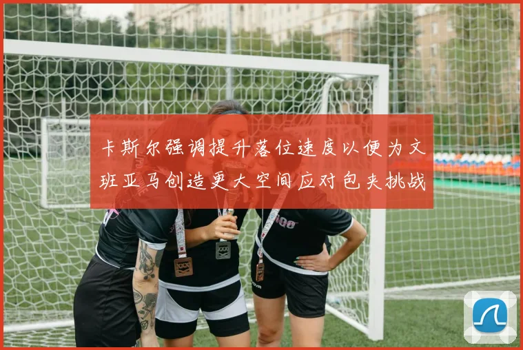 卡斯尔强调提升落位速度以便为文班亚马创造更大空间应对包夹挑战