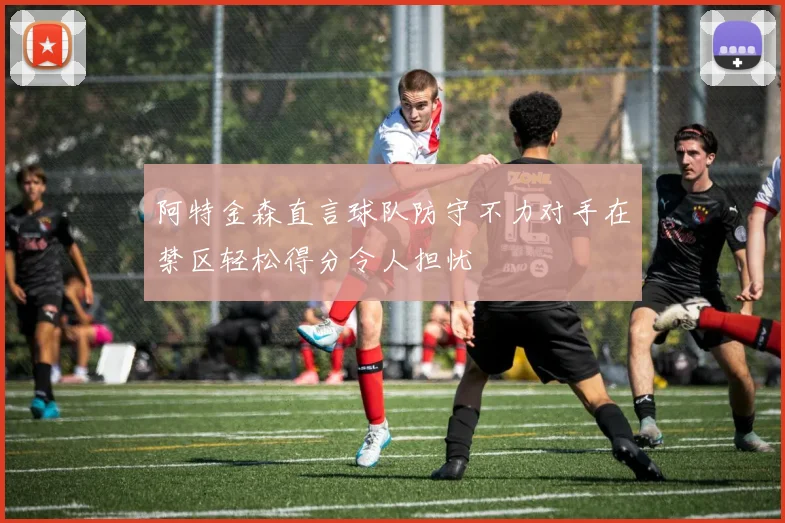 阿特金森直言球队防守不力对手在禁区轻松得分令人担忧