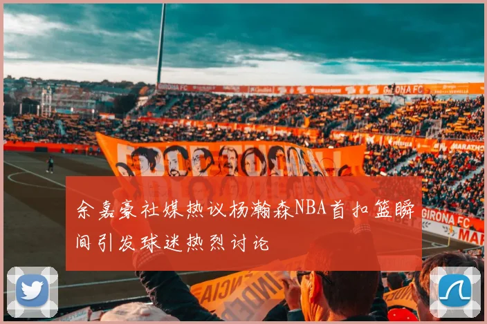 余嘉豪社媒热议杨瀚森NBA首扣篮瞬间引发球迷热烈讨论