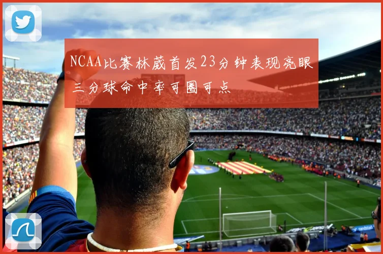 NCAA比赛林葳首发23分钟表现亮眼三分球命中率可圈可点