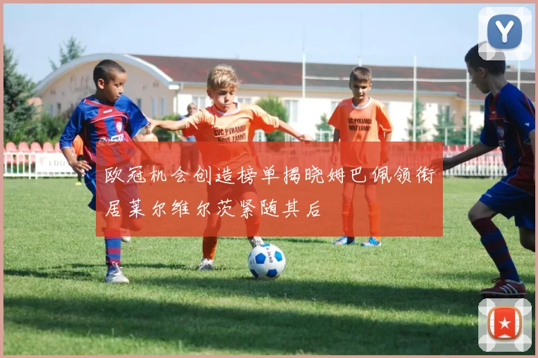 欧冠机会创造榜单揭晓姆巴佩领衔居莱尔维尔茨紧随其后