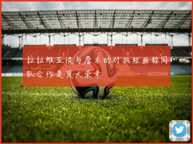 拉拉维亚谈与詹东的对抗经历称同队合作是莫大荣幸