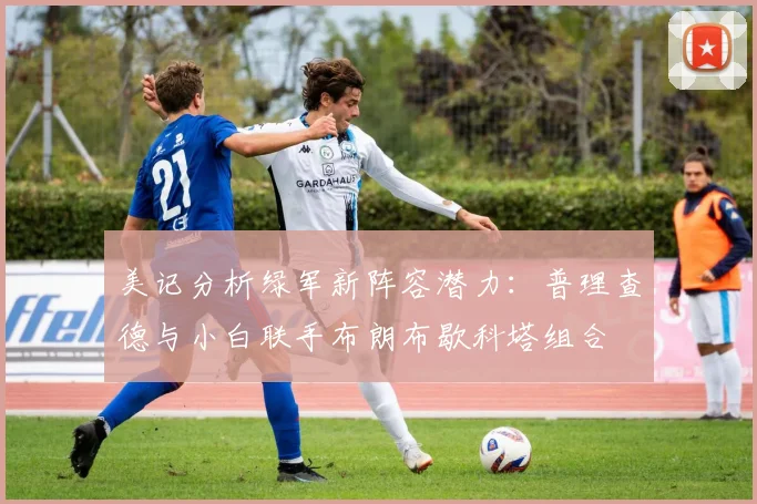 美记分析绿军新阵容潜力：普理查德与小白联手布朗布歇科塔组合