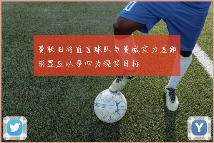 曼联旧将直言球队与曼城实力差距明显应以争四为现实目标