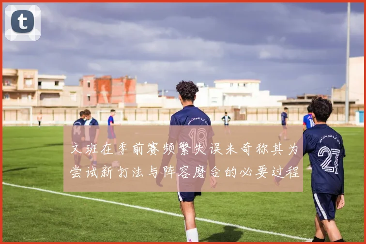 文班在季前赛频繁失误米奇称其为尝试新打法与阵容磨合的必要过程