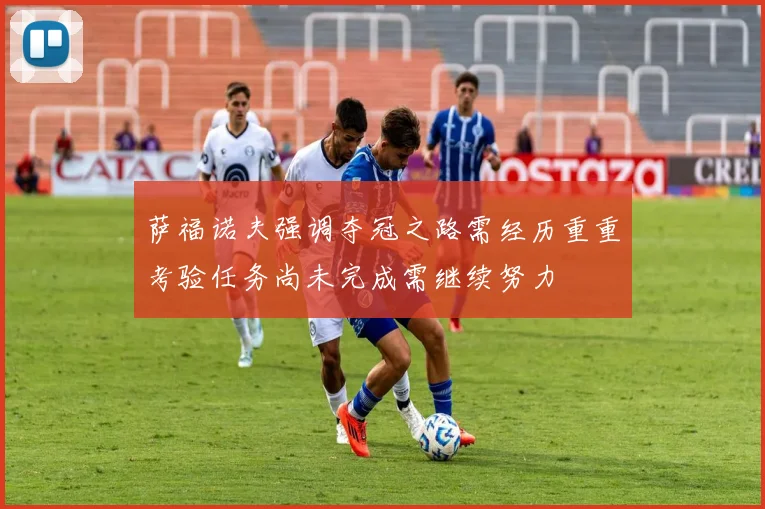 萨福诺夫强调夺冠之路需经历重重考验任务尚未完成需继续努力