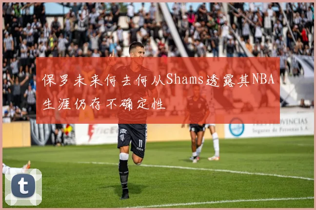 保罗未来何去何从Shams透露其NBA生涯仍存不确定性