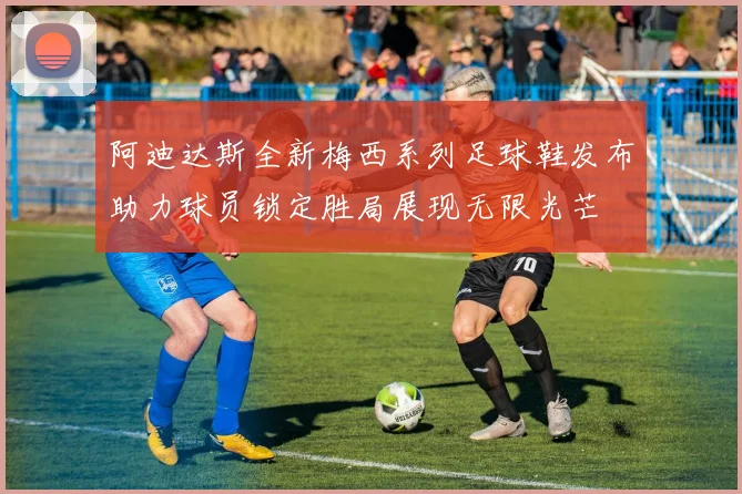 阿迪达斯全新梅西系列足球鞋发布助力球员锁定胜局展现无限光芒