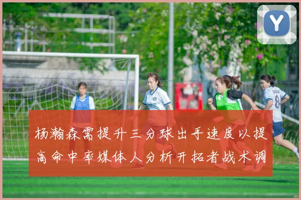 杨瀚森需提升三分球出手速度以提高命中率媒体人分析开拓者战术调整