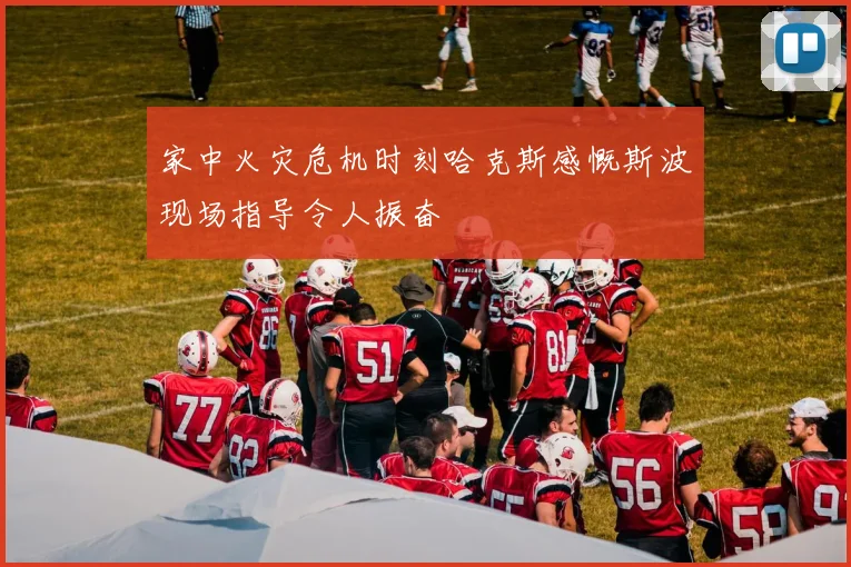 家中火灾危机时刻哈克斯感慨斯波现场指导令人振奋