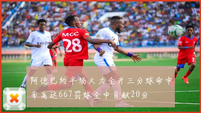 阿德巴约半场火力全开三分球命中率高达667罚球全中贡献20分
