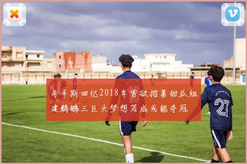 考辛斯回忆2018年曾欲招募甜瓜组建鹈鹕三巨头梦想若成或能夺冠