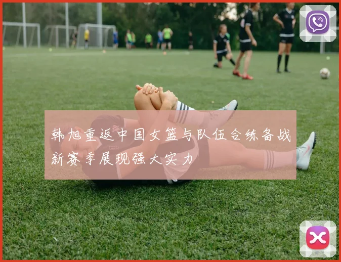 韩旭重返中国女篮与队伍合练备战新赛季展现强大实力
