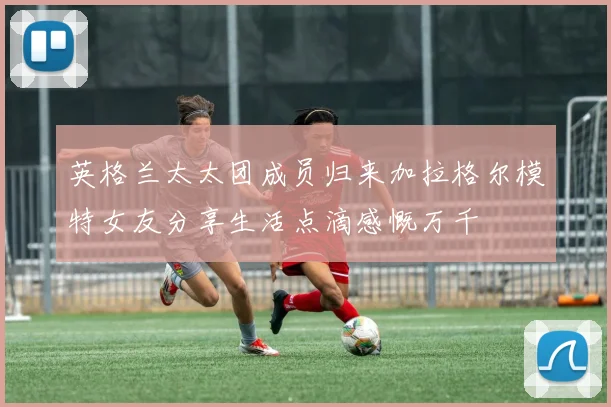 英格兰太太团成员归来加拉格尔模特女友分享生活点滴感慨万千