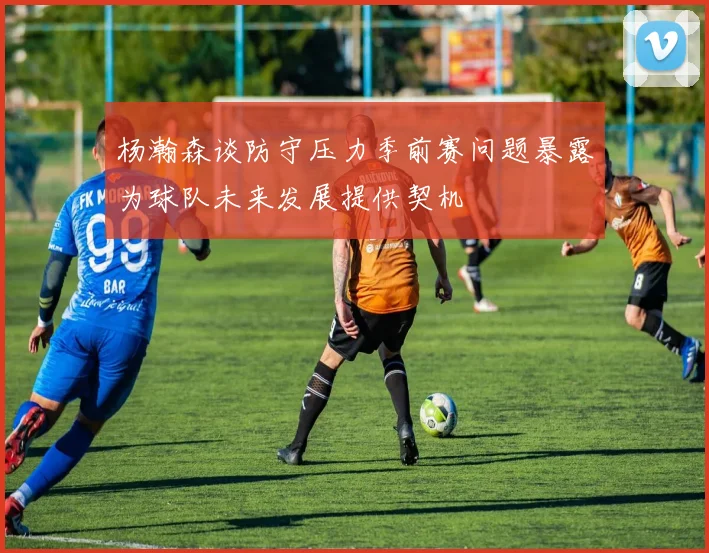 杨瀚森谈防守压力季前赛问题暴露为球队未来发展提供契机