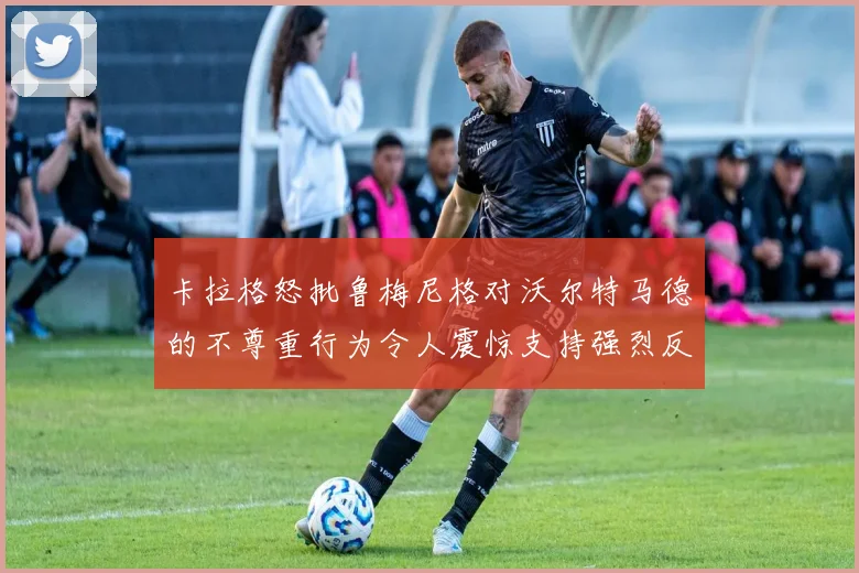 卡拉格怒批鲁梅尼格对沃尔特马德的不尊重行为令人震惊支持强烈反击