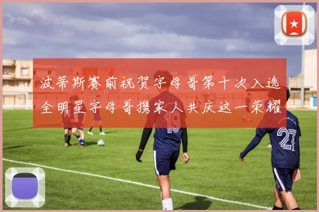 波蒂斯赛前祝贺字母哥第十次入选全明星字母哥携家人共庆这一荣耀时刻
