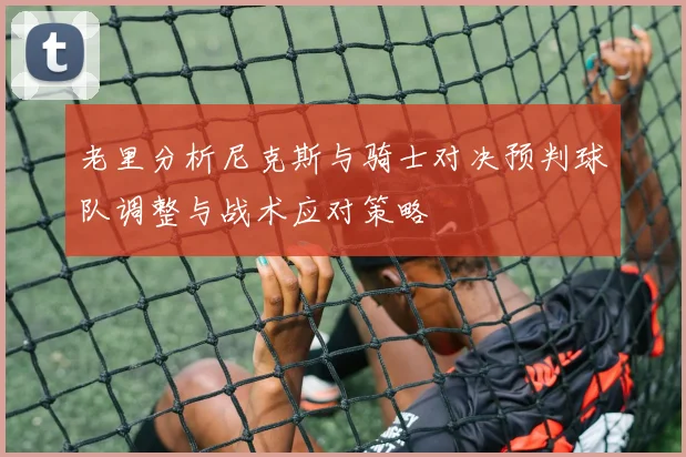 老里分析尼克斯与骑士对决预判球队调整与战术应对策略