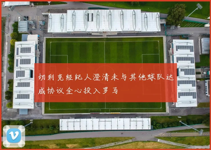 切利克经纪人澄清未与其他球队达成协议全心投入罗马